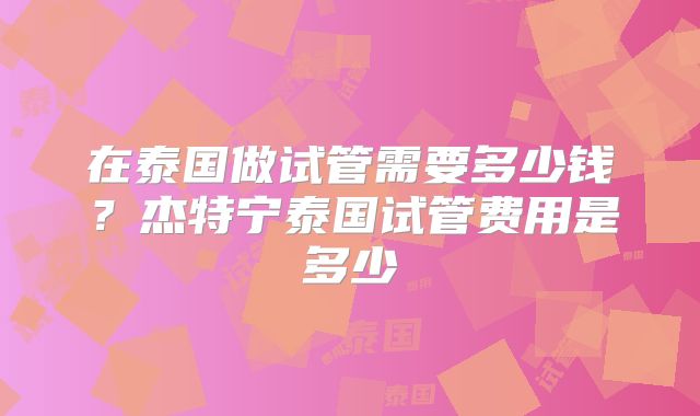 在泰国做试管需要多少钱？杰特宁泰国试管费用是多少