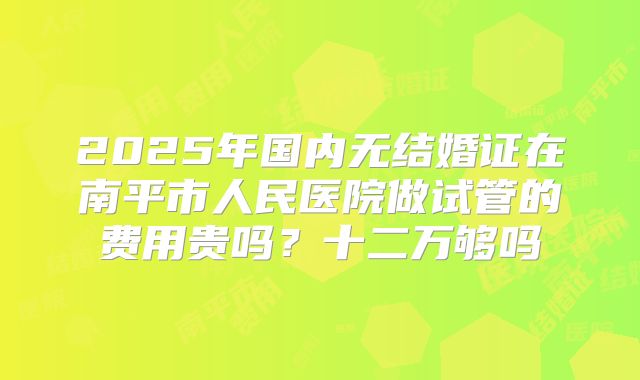 2025年国内无结婚证在南平市人民医院做试管的费用贵吗？十二万够吗