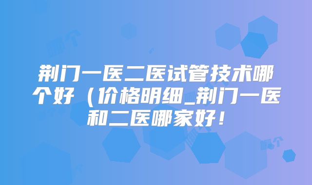 荆门一医二医试管技术哪个好(价格明细_荆门一医和二医哪家好!