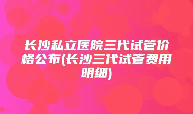 长沙私立医院三代试管价格公布(长沙三代试管费用明细)