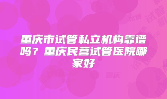 重庆市试管私立机构靠谱吗？重庆民营试管医院哪家好