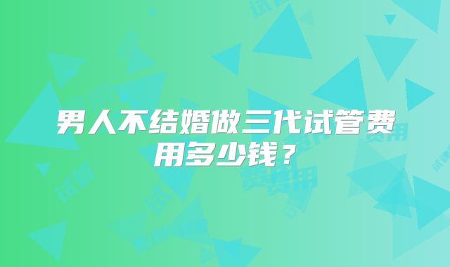 男人不结婚做三代试管费用多少钱？