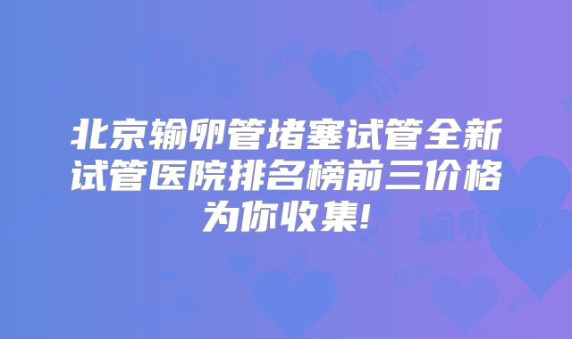 北京输卵管堵塞试管全新试管医院排名榜前三价格为你收集!