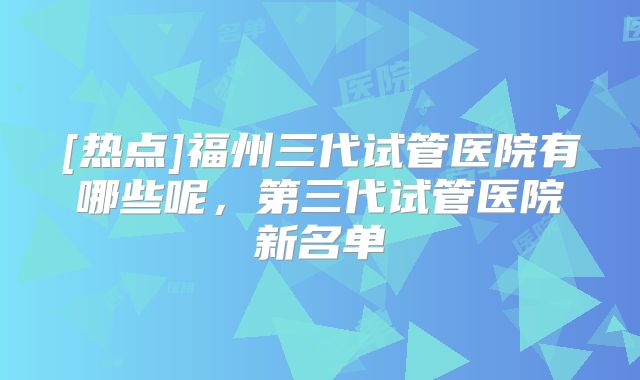 [热点]福州三代试管医院有哪些呢，第三代试管医院新名单