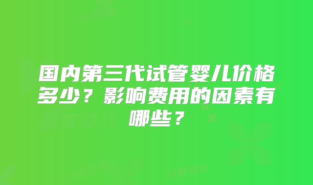 国内第三代试管婴儿价格多少？影响费用的因素有哪些？