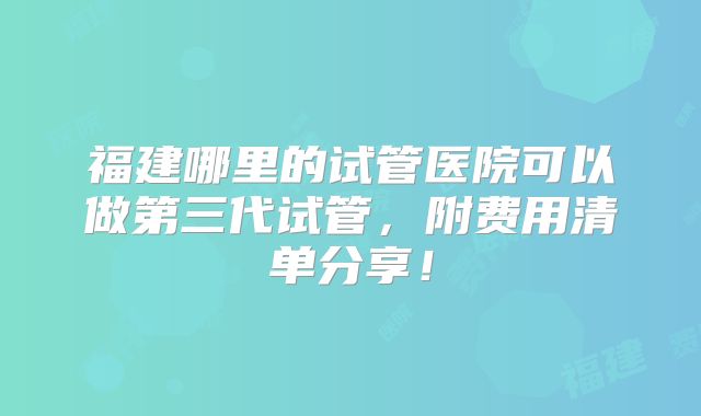 福建哪里的试管医院可以做第三代试管,附费用清单分享!