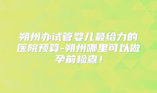 朔州办试管婴儿最给力的医院预算-朔州哪里可以做孕前检查!