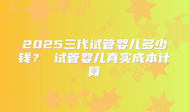 2025三代试管婴儿多少钱？ 试管婴儿真实成本计算