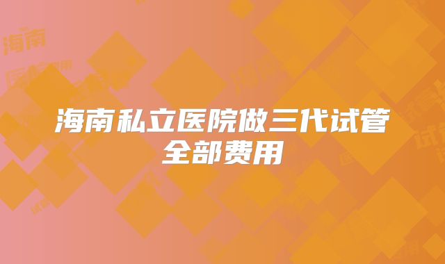 海南私立医院做三代试管全部费用