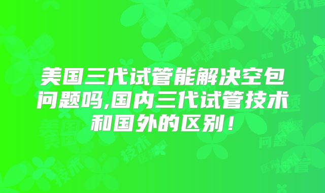 美国三代试管能解决空包问题吗,国内三代试管技术和国外的区别！