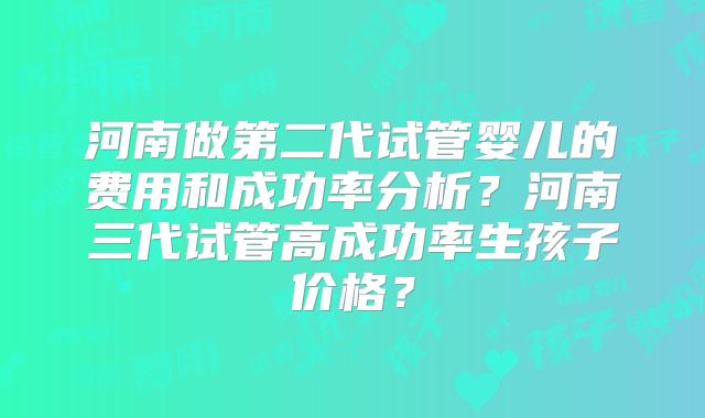 河南做第二代试管婴儿的费用和成功率分析？河南三代试管高成功率生孩子价格？
