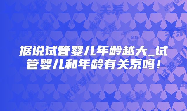 据说试管婴儿年龄越大_试管婴儿和年龄有关系吗！