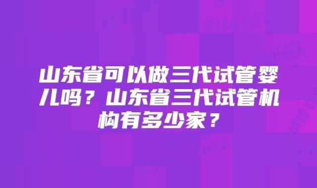 山东省可以做三代试管婴儿吗？山东省三代试管机构有多少家？