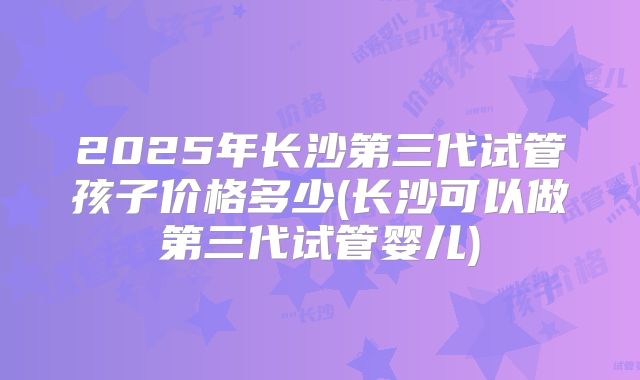 2025年长沙第三代试管孩子价格多少(长沙可以做第三代试管婴儿)