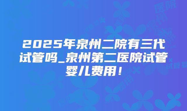 2025年泉州二院有三代试管吗_泉州第二医院试管婴儿费用!