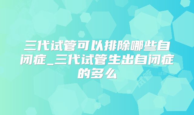 三代试管可以排除哪些自闭症_三代试管生出自闭症的多么