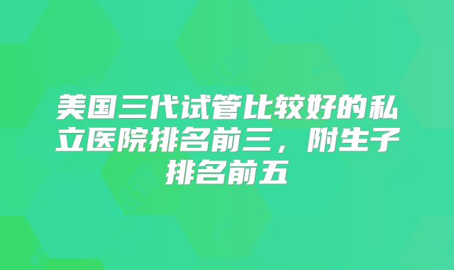 美国三代试管比较好的私立医院排名前三,附生子排名前五