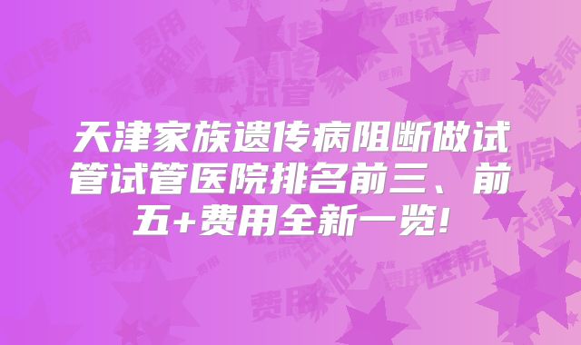 天津家族遗传病阻断做试管试管医院排名前三、前五+费用全新一览!