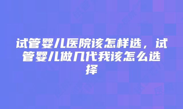 试管婴儿医院该怎样选，试管婴儿做几代我该怎么选择