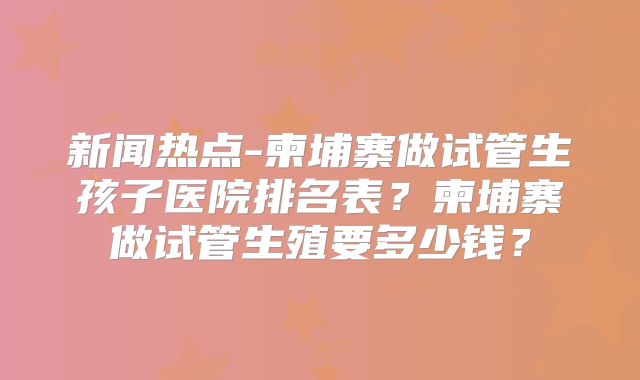 新闻热点-柬埔寨做试管生孩子医院排名表？柬埔寨做试管生殖要多少钱？