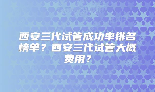 西安三代试管成功率排名榜单?西安三代试管大概费用?