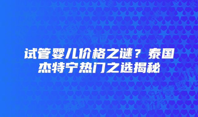 试管婴儿价格之谜?泰国杰特宁热门之选揭秘