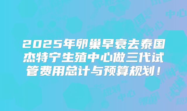2025年卵巢早衰去泰国杰特宁生殖中心做三代试管费用总计与预算规划！