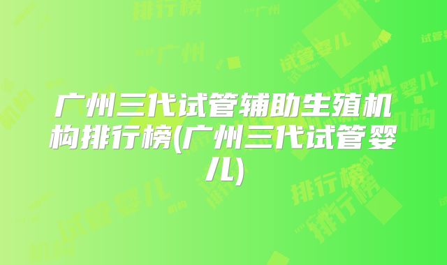 广州三代试管辅助生殖机构排行榜(广州三代试管婴儿)