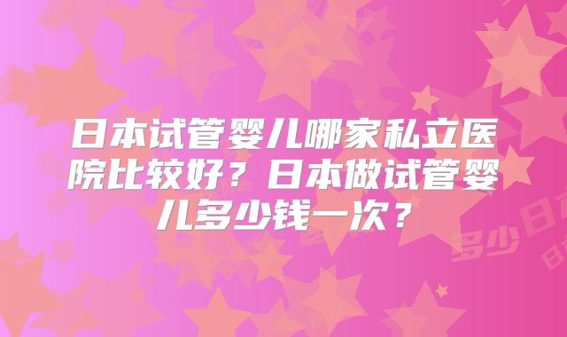 日本试管婴儿哪家私立医院比较好?日本做试管婴儿多少钱一次?