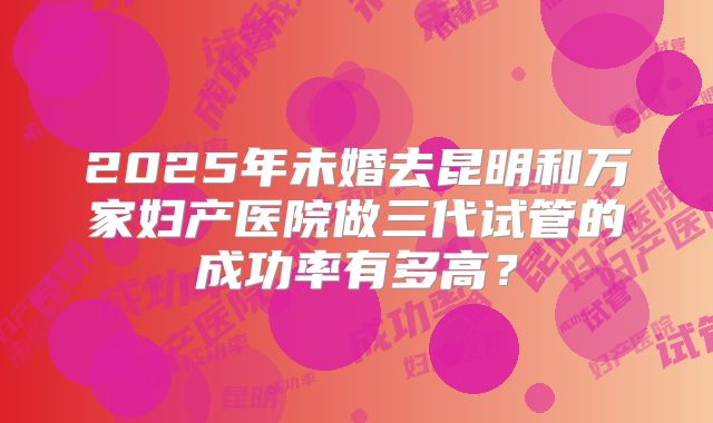2025年未婚去昆明和万家妇产医院做三代试管的成功率有多高？