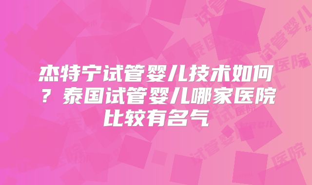 杰特宁试管婴儿技术如何？泰国试管婴儿哪家医院比较有名气
