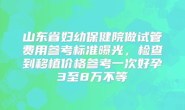 山东省妇幼保健院做试管费用参考标准曝光,检查到移植价格参考一次好孕3至8万不等