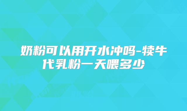 奶粉可以用开水冲吗-犊牛代乳粉一天喂多少