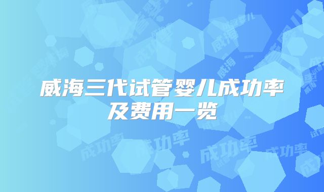 威海三代试管婴儿成功率及费用一览