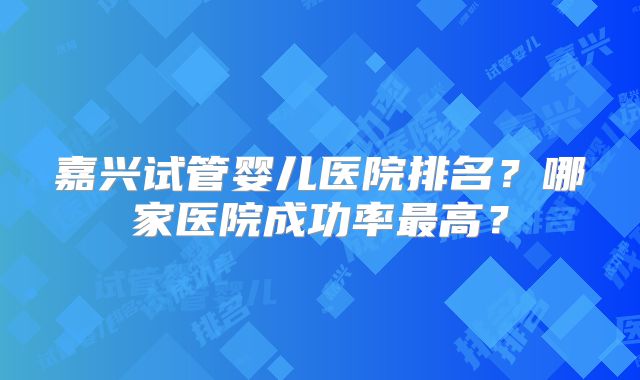 嘉兴试管婴儿医院排名?哪家医院成功率最高?