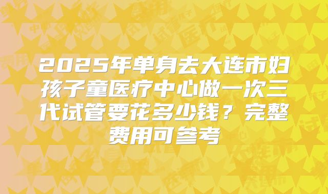 2025年单身去大连市妇孩子童医疗中心做一次三代试管要花多少钱？完整费用可参考