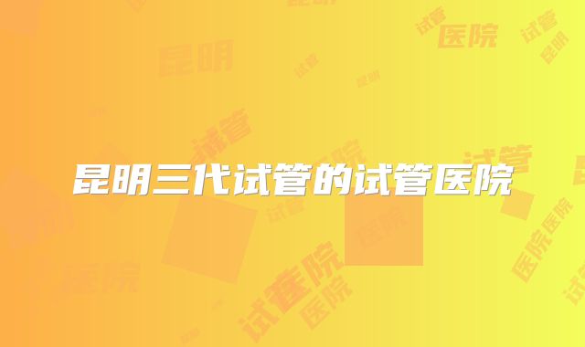 昆明三代试管的试管医院