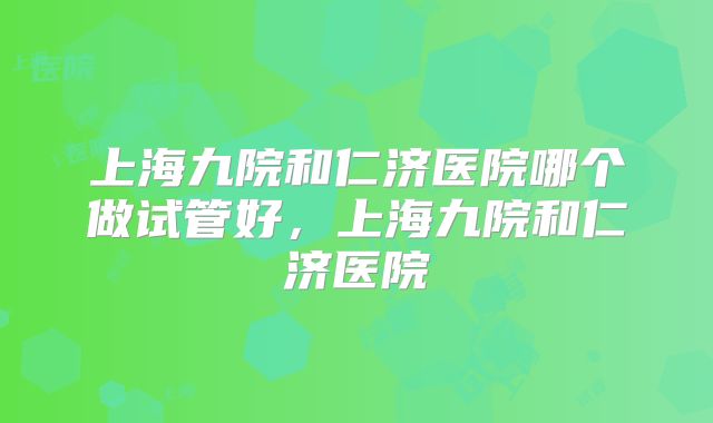 上海九院和仁济医院哪个做试管好，上海九院和仁济医院