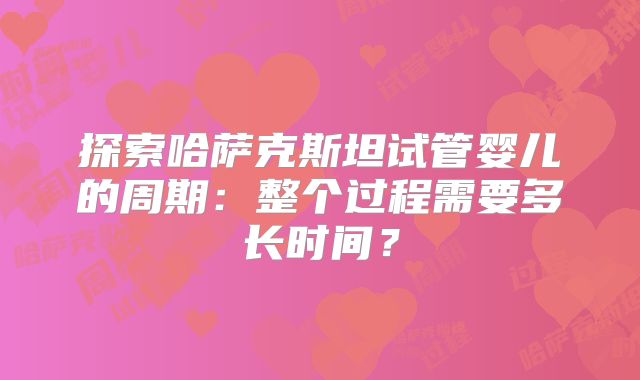 探索哈萨克斯坦试管婴儿的周期：整个过程需要多长时间？