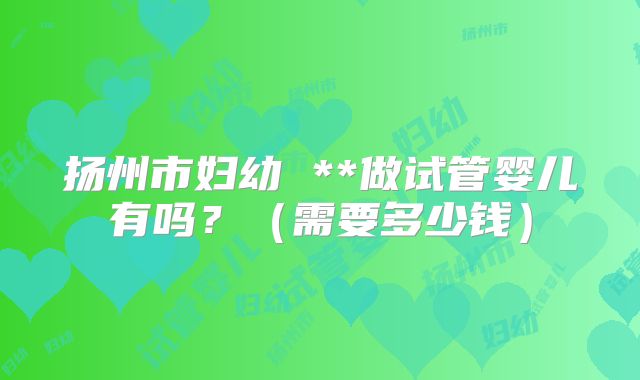 扬州市妇幼 **做试管婴儿有吗？（需要多少钱）