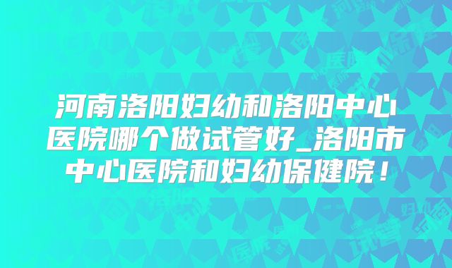 河南洛阳妇幼和洛阳中心医院哪个做试管好_洛阳市中心医院和妇幼保健院!