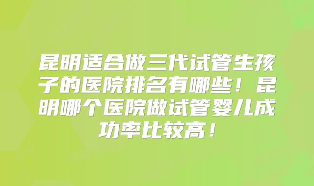 昆明适合做三代试管生孩子的医院排名有哪些！昆明哪个医院做试管婴儿成功率比较高！
