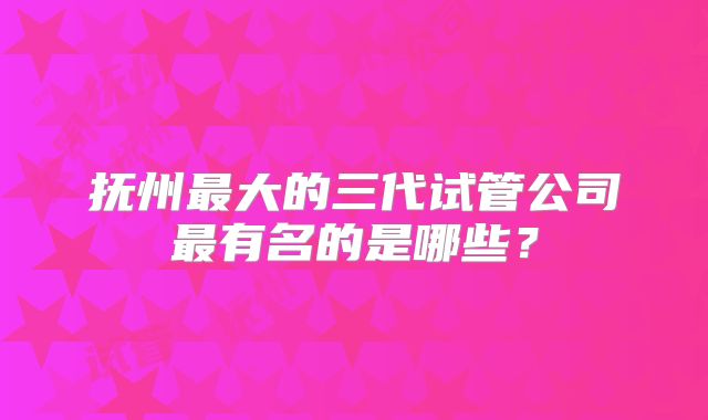 抚州最大的三代试管公司最有名的是哪些?