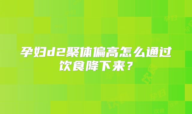 孕妇d2聚体偏高怎么通过饮食降下来？