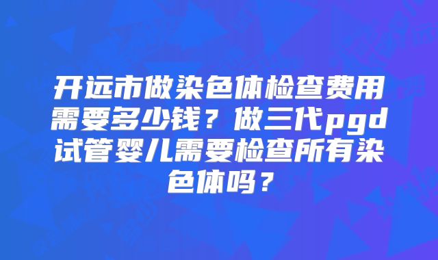 开远市做染色体检查费用需要多少钱？做三代pgd试管婴儿需要检查所有染色体吗？
