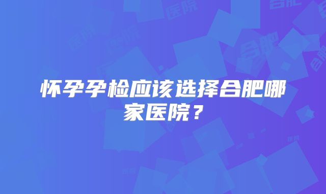 怀孕孕检应该选择合肥哪家医院？