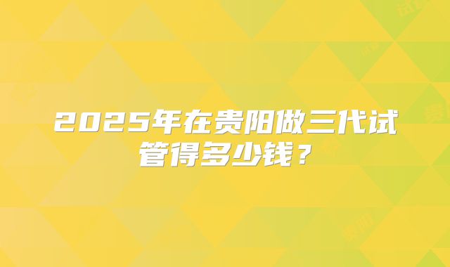 2025年在贵阳做三代试管得多少钱?