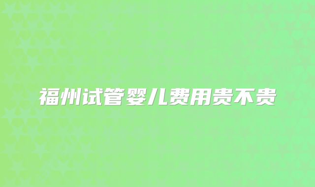 福州试管婴儿费用贵不贵