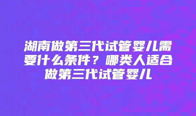湖南做第三代试管婴儿需要什么条件?哪类人适合做第三代试管婴儿