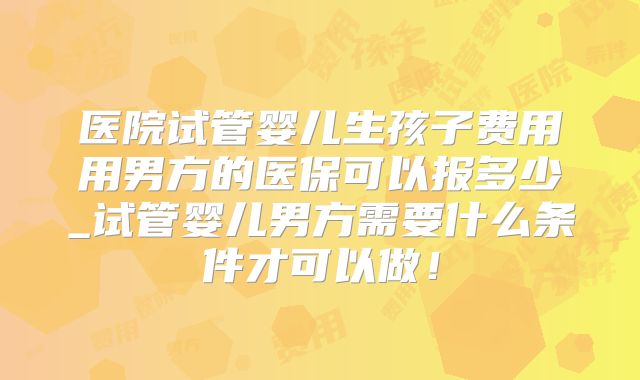 医院试管婴儿生孩子费用用男方的医保可以报多少_试管婴儿男方需要什么条件才可以做！